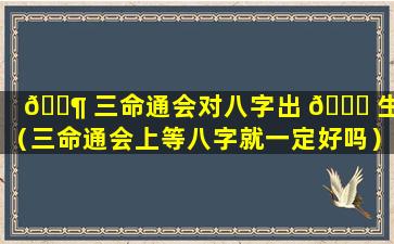 🐶 三命通会对八字出 🐅 生地（三命通会上等八字就一定好吗）